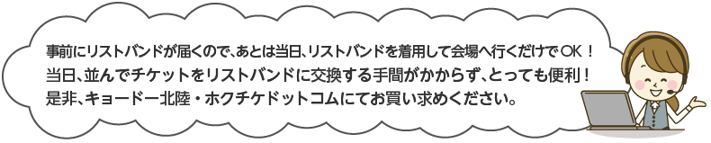 事前にリストバンドが届くので、後は当日、リストバンドを着用して会場へ行くだけでOK!当日、並んでチケットをリストバンドに交換する手間がかからず、とっても便利！ぜひ、キョードー北陸・ホクチケドットコムにてお買い求めください。